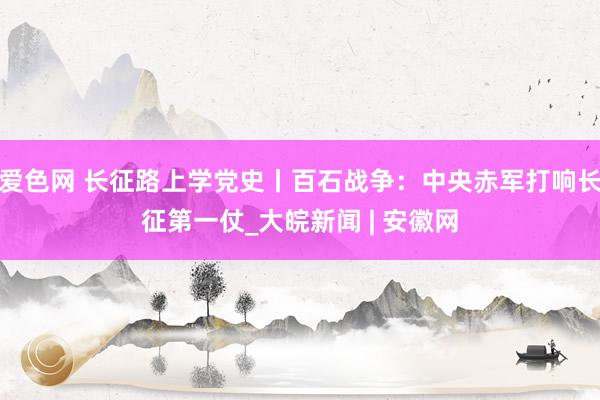 爱色网 长征路上学党史丨百石战争：中央赤军打响长征第一仗_大皖新闻 | 安徽网
