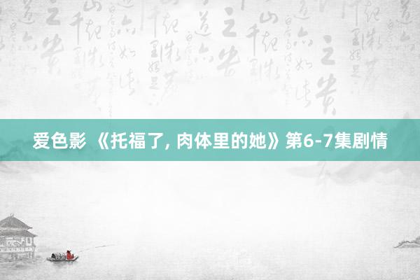 爱色影 《托福了, 肉体里的她》第6-7集剧情