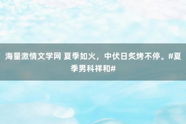 海量激情文学网 夏季如火，中伏日炙烤不停。#夏季男科祥和#