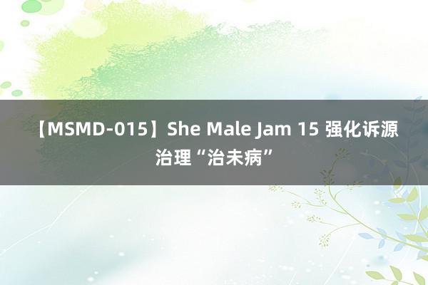 【MSMD-015】She Male Jam 15 强化诉源治理“治未病”