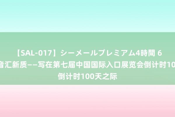【SAL-017】シーメールプレミアム4時間 6 怒放强音汇新质——写在第七届中国国际入口展览会倒计时100天之际