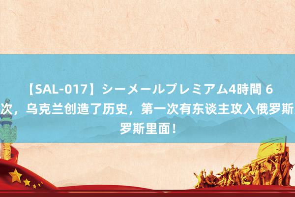 【SAL-017】シーメールプレミアム4時間 6 这一次，乌克兰创造了历史，第一次有东谈主攻入俄罗斯里面！