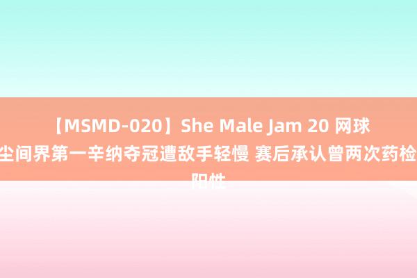 【MSMD-020】She Male Jam 20 网球 | 男尘间界第一辛纳夺冠遭敌手轻慢 赛后承认曾两次药检阳性