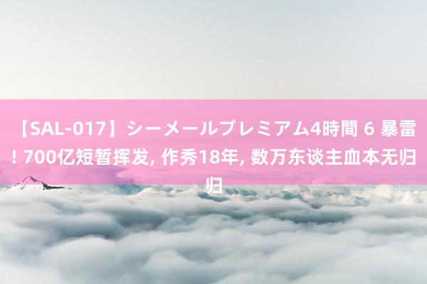 【SAL-017】シーメールプレミアム4時間 6 暴雷! 700亿短暂挥发, 作秀18年, 数万东谈主血本无归