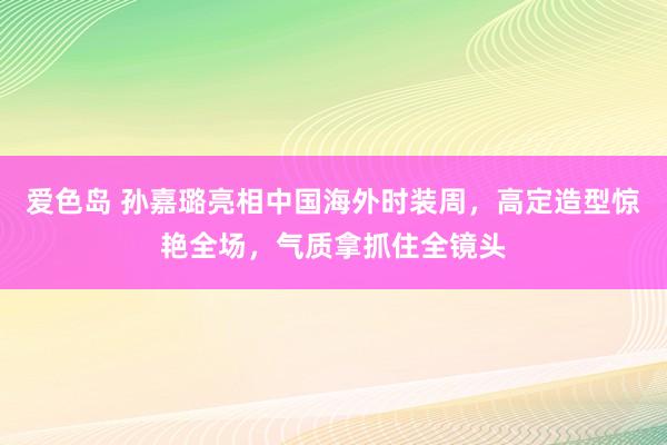 爱色岛 孙嘉璐亮相中国海外时装周，高定造型惊艳全场，气质拿抓住全镜头