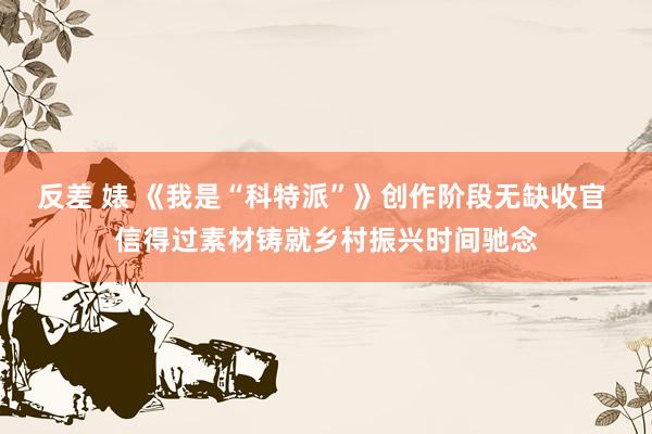 反差 婊 《我是“科特派”》创作阶段无缺收官 信得过素材铸就乡村振兴时间驰念