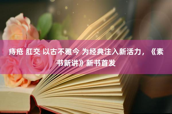痔疮 肛交 以古不雅今 为经典注入新活力，《素书新讲》新书首发