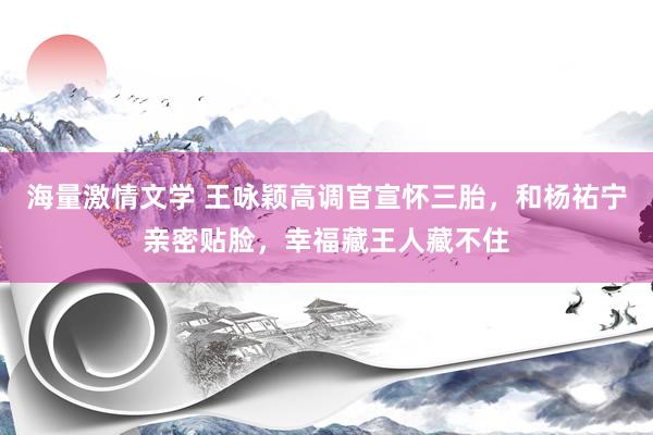海量激情文学 王咏颖高调官宣怀三胎，和杨祐宁亲密贴脸，幸福藏王人藏不住