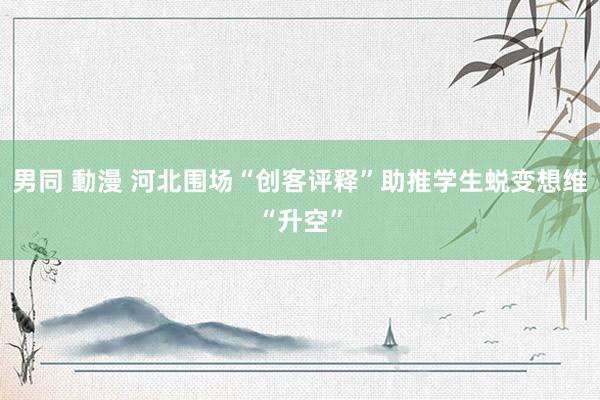 男同 動漫 河北围场“创客评释”助推学生蜕变想维“升空”