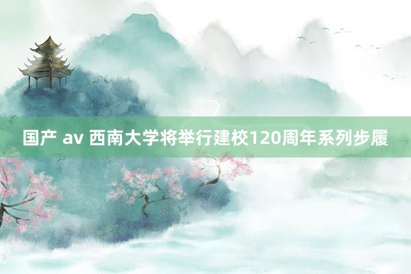 国产 av 西南大学将举行建校120周年系列步履