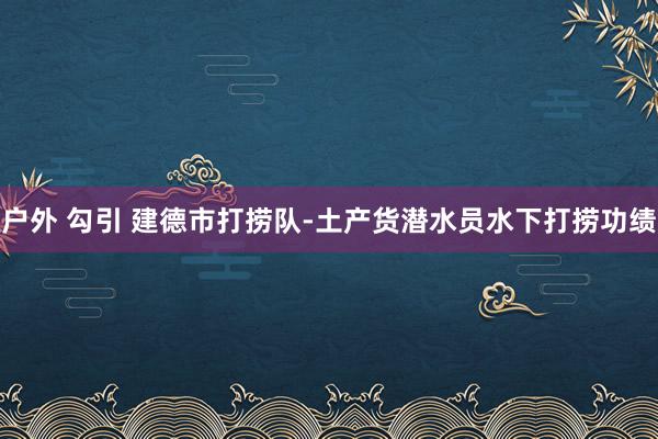 户外 勾引 建德市打捞队-土产货潜水员水下打捞功绩