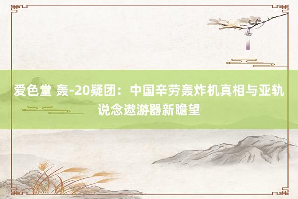 爱色堂 轰-20疑团：中国辛劳轰炸机真相与亚轨说念遨游器新瞻望
