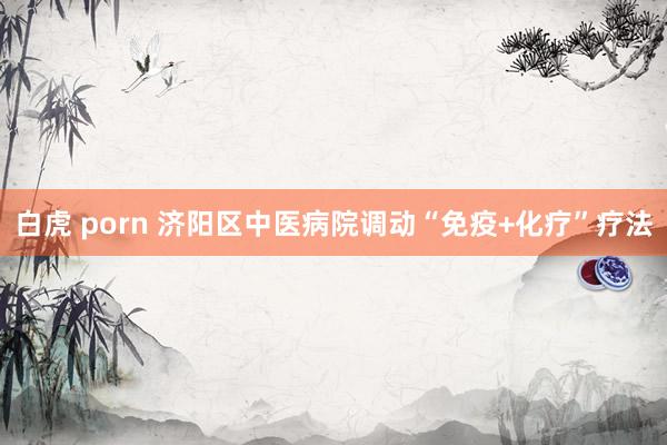 白虎 porn 济阳区中医病院调动“免疫+化疗”疗法