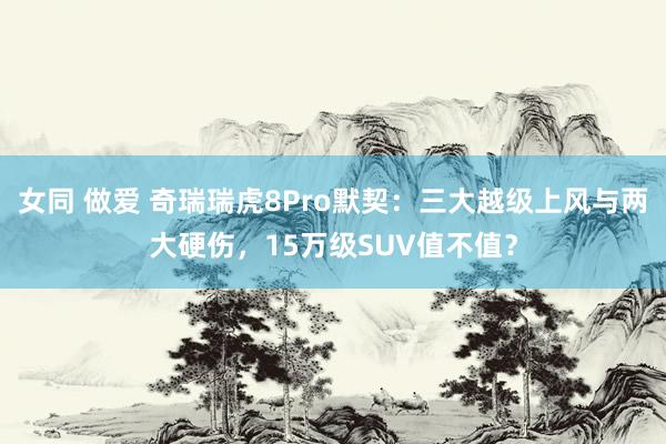 女同 做爱 奇瑞瑞虎8Pro默契：三大越级上风与两大硬伤，15万级SUV值不值？