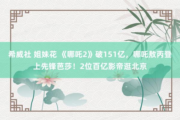 希威社 姐妹花 《哪吒2》破151亿，哪吒敖丙登上先锋芭莎！2位百亿影帝逛北京