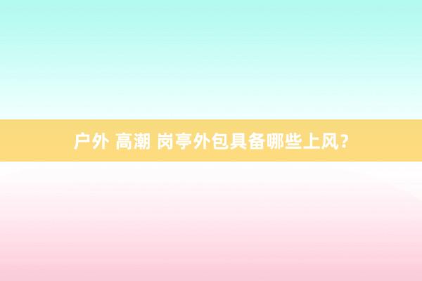户外 高潮 岗亭外包具备哪些上风？