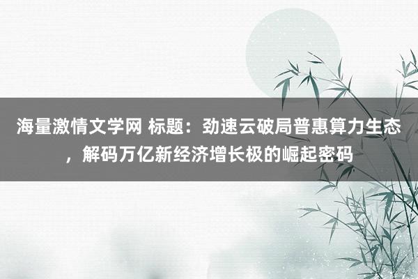 海量激情文学网 标题：劲速云破局普惠算力生态，解码万亿新经济增长极的崛起密码