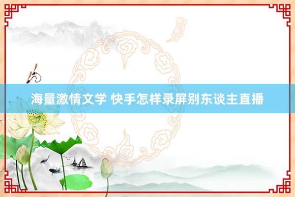 海量激情文学 快手怎样录屏别东谈主直播