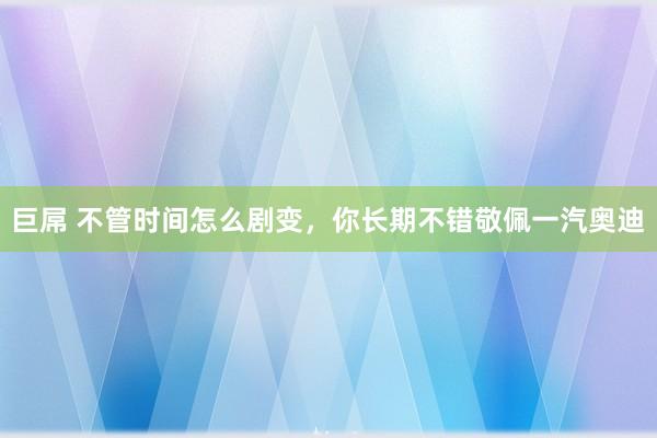 巨屌 不管时间怎么剧变，你长期不错敬佩一汽奥迪