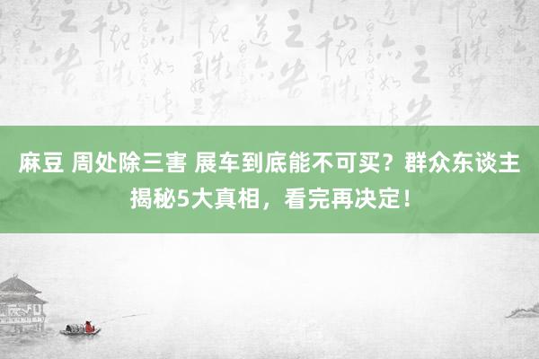 麻豆 周处除三害 展车到底能不可买？群众东谈主揭秘5大真相，看完再决定！
