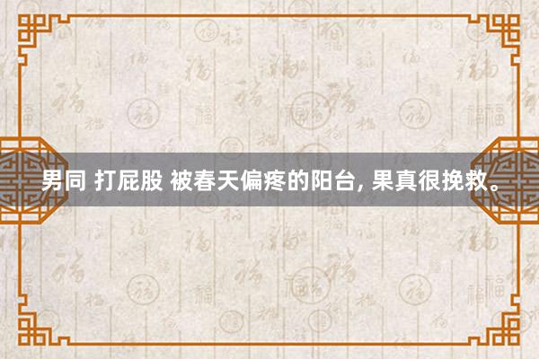 男同 打屁股 被春天偏疼的阳台, 果真很挽救。
