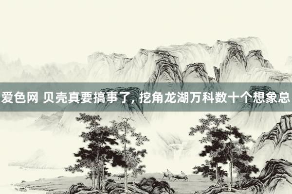 爱色网 贝壳真要搞事了, 挖角龙湖万科数十个想象总