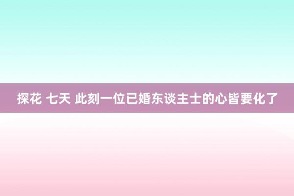 探花 七天 此刻一位已婚东谈主士的心皆要化了