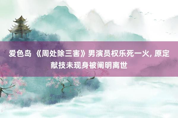 爱色岛 《周处除三害》男演员权乐死一火, 原定献技未现身被阐明离世