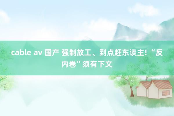 cable av 国产 强制放工、到点赶东谈主! “反内卷”须有下文