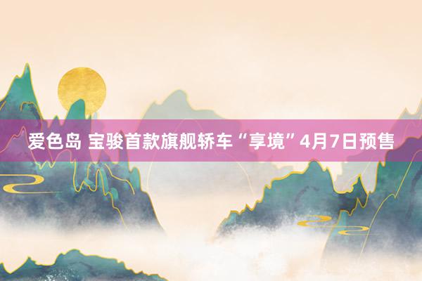 爱色岛 宝骏首款旗舰轿车“享境”4月7日预售