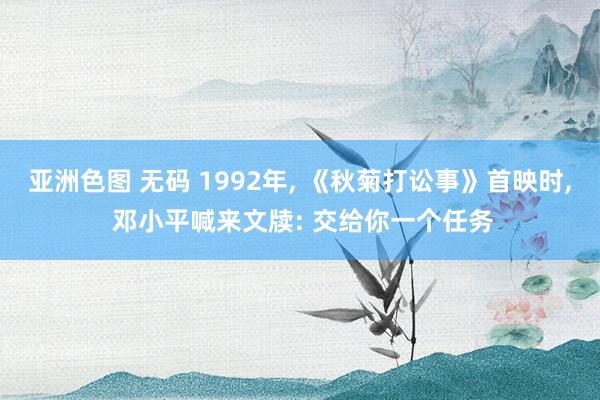 亚洲色图 无码 1992年, 《秋菊打讼事》首映时, 邓小平喊来文牍: 交给你一个任务