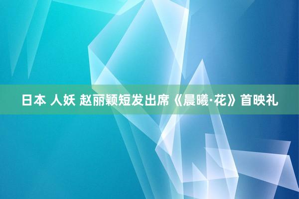 日本 人妖 赵丽颖短发出席《晨曦·花》首映礼