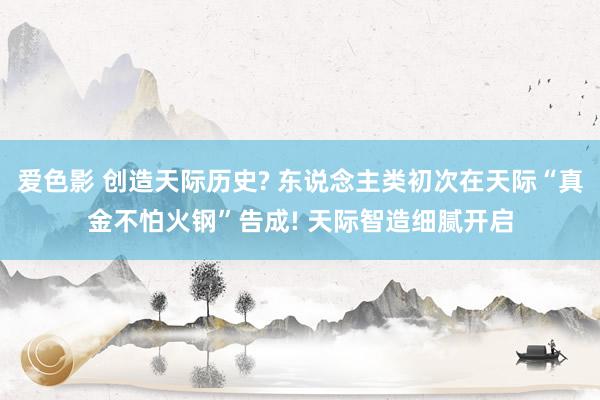 爱色影 创造天际历史? 东说念主类初次在天际“真金不怕火钢”告成! 天际智造细腻开启