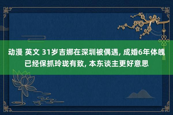 动漫 英文 31岁吉娜在深圳被偶遇, 成婚6年体魄已经保抓玲珑有致, 本东谈主更好意思