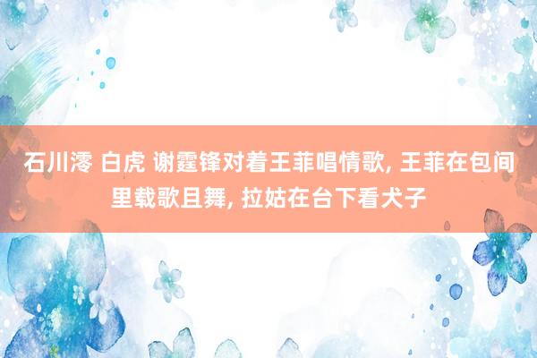 石川澪 白虎 谢霆锋对着王菲唱情歌, 王菲在包间里载歌且舞, 拉姑在台下看犬子