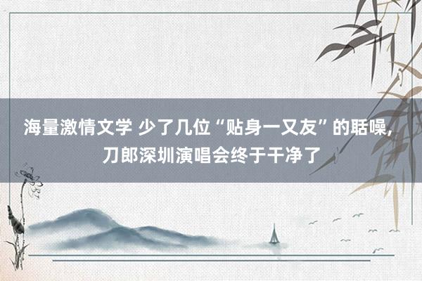 海量激情文学 少了几位“贴身一又友”的聒噪, 刀郎深圳演唱会终于干净了