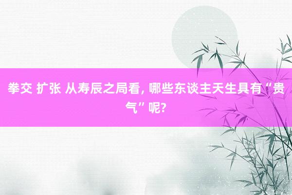 拳交 扩张 从寿辰之局看, 哪些东谈主天生具有“贵气”呢?