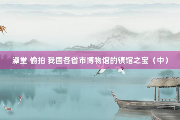 澡堂 偷拍 我国各省市博物馆的镇馆之宝（中）