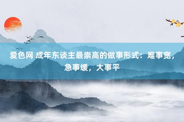 爱色网 成年东谈主最崇高的做事形式：难事宽，急事缓，大事平