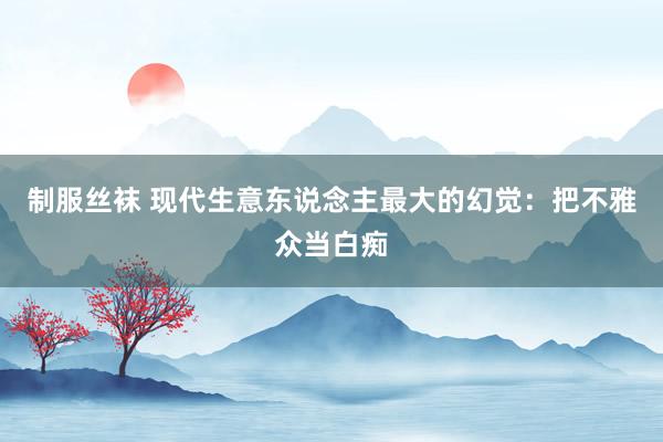 制服丝袜 现代生意东说念主最大的幻觉：把不雅众当白痴