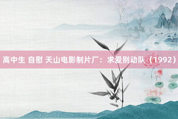 高中生 自慰 天山电影制片厂：求爱别动队（1992）