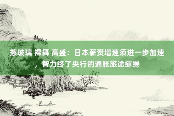 擦玻璃 裸舞 高盛：日本薪资增速须进一步加速，智力终了央行的通胀旅途缱绻