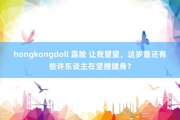 hongkongdoll 露脸 让我望望，这岁首还有些许东谈主在坚捏健身？